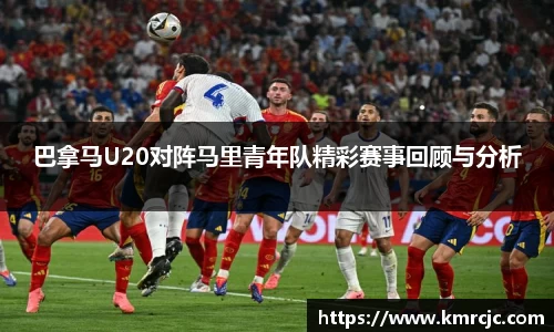 巴拿马U20对阵马里青年队精彩赛事回顾与分析